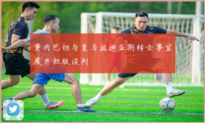 费内巴切与皇马就迪亚斯转会事宜展开积极谈判