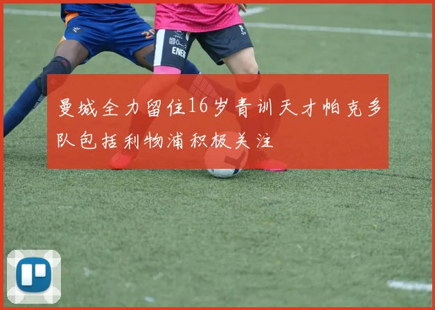 曼城全力留住16岁青训天才帕克多队包括利物浦积极关注
