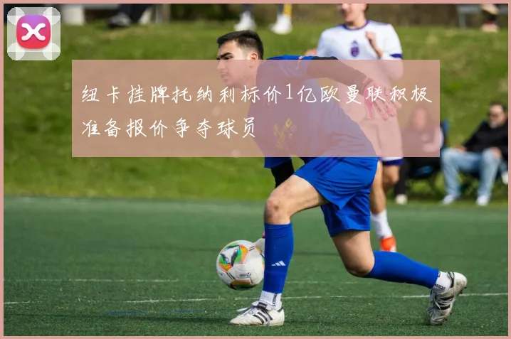 纽卡挂牌托纳利标价1亿欧曼联积极准备报价争夺球员