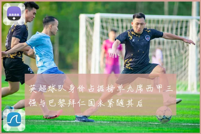 英超球队身价占据榜单九席西甲三强与巴黎拜仁国米紧随其后