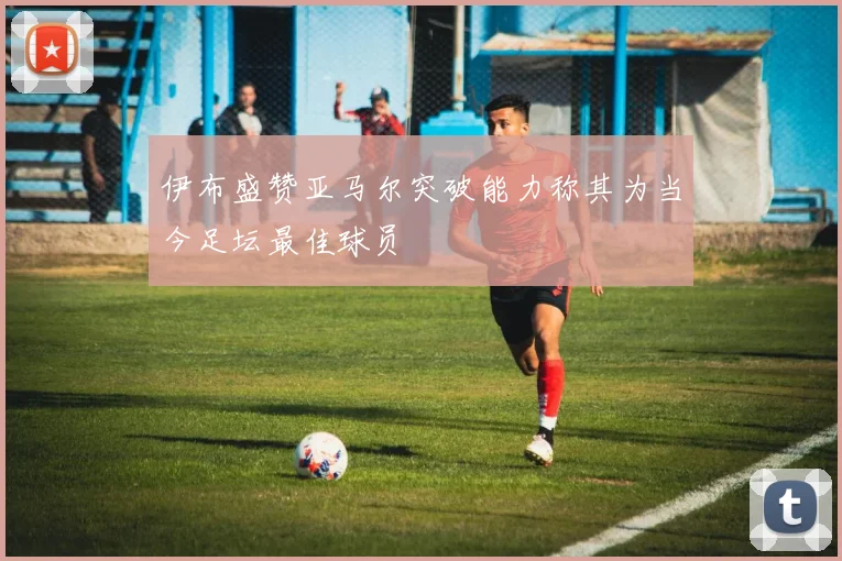 伊布盛赞亚马尔突破能力称其为当今足坛最佳球员