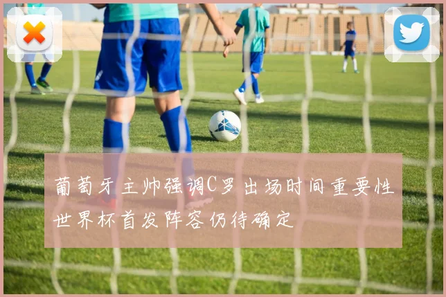 葡萄牙主帅强调C罗出场时间重要性世界杯首发阵容仍待确定