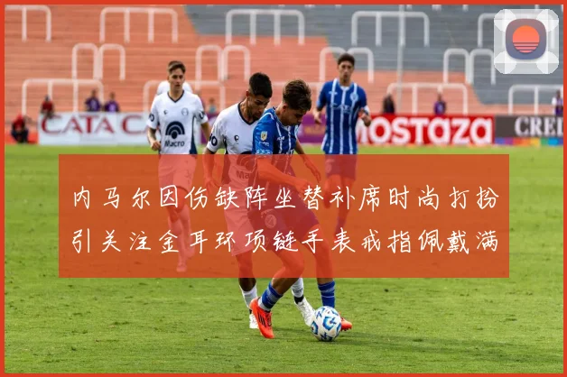 内马尔因伤缺阵坐替补席时尚打扮引关注金耳环项链手表戒指佩戴满身