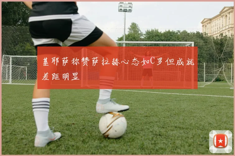 基耶萨称赞萨拉赫心态如C罗但成就差距明显