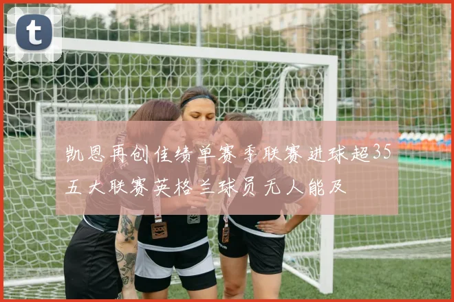 凯恩再创佳绩单赛季联赛进球超35五大联赛英格兰球员无人能及