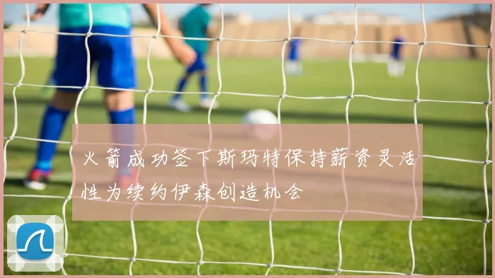 火箭成功签下斯玛特保持薪资灵活性为续约伊森创造机会